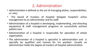 2. Administration
• Administration is defined as the act of managing duties, responsibilities,
or rules.
• The board of trustees of hospital delegate hospital’s active
management to an administrator and his staff.
• Administration of a hospital is developing, implementing, and directing
equipment & staff management programs to successfully achieve
patient care.
• Administration of a hospital is responsible for operation of whole
organization.
• The administrator of a hospital is specialist in administration and is
specially be qualified and trained for his position. Usually an
administrator holds the degree of masters of hospital administration
 