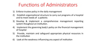 Functions of Administrators
1) Enforce trustee policy in the daily management
2) Establish organizational structure to carry out programs of a hospital
and to meet needs of a patients
3) Develop & implement a comprehensive management reporting
system thoughout an institution.
4) Implement the governing body’s policy on the financial management
of hospital
5) Provide, maintain and safeguard appropriate physical resources in
the institution
6) Look at the weakness influencing any aspect of institution
 