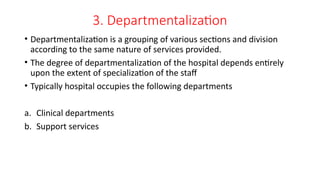3. Departmentalization
• Departmentalization is a grouping of various sections and division
according to the same nature of services provided.
• The degree of departmentalization of the hospital depends entirely
upon the extent of specialization of the staff
• Typically hospital occupies the following departments
a. Clinical departments
b. Support services
 