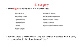 B. surgery
• The surgery department of is divided into
• Each of these subdivisions usually has a chief of service who in turn,
is responsible to the departmental chief
General surgery Orthopedic surgery
Neurologic surgery Obstetrics and gynecology
Ophthalmology Dental and Oral surgery
Otolaryngology Thoracic surgery
Urology
Plastic Surgery
Proctology (colorectal surgery)
 