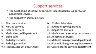Support services
• The functioning of clinical department is facilitated by supportive or
non clinical services.
• The supportive services include
ix. Nuclear Medicine
x. Radiotherapy department
xi. Diagnostic services
xii. Medical social services department
xiii.Anesthesia services
xiv. Material management department
xv. Biomedical engineering department
xvi.Central sterile services department
i. Pharmacy services
ii. Nursing services
iii. Dietetic services
iv. Medical record Department
v. Blood Bank
vi. Radiology services
vii. Pathology services
viii.Finance/account department
 