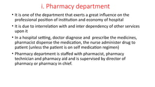 i. Pharmacy department
• It is one of the department that exerts a great influence on the
professional position of institution and economy of hospital
• It is due to interrelation with and inter dependency of other services
upon it
• In a hospital setting, doctor diagnose and prescribe the medicines,
pharmacist dispense the medication, the nurse administer drug to
patient (unless the patient is on self medication regimen)
• Pharmacy department is staffed with pharmacist, pharmacy
technician and pharmacy aid and is supervised by director of
pharmacy or pharmacy in chief.
 