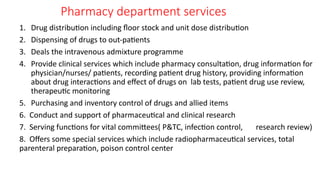 Pharmacy department services
1. Drug distribution including floor stock and unit dose distribution
2. Dispensing of drugs to out-patients
3. Deals the intravenous admixture programme
4. Provide clinical services which include pharmacy consultation, drug information for
physician/nurses/ patients, recording patient drug history, providing information
about drug interactions and effect of drugs on lab tests, patient drug use review,
therapeutic monitoring
5. Purchasing and inventory control of drugs and allied items
6. Conduct and support of pharmaceutical and clinical research
7. Serving functions for vital committees( P&TC, infection control, research review)
8. Offers some special services which include radiopharmaceutical services, total
parenteral preparation, poison control center
 