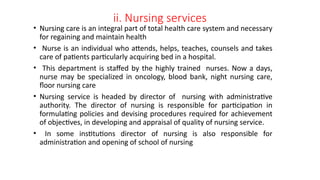 ii. Nursing services
• Nursing care is an integral part of total health care system and necessary
for regaining and maintain health
• Nurse is an individual who attends, helps, teaches, counsels and takes
care of patients particularly acquiring bed in a hospital.
• This department is staffed by the highly trained nurses. Now a days,
nurse may be specialized in oncology, blood bank, night nursing care,
floor nursing care
• Nursing service is headed by director of nursing with administrative
authority. The director of nursing is responsible for participation in
formulating policies and devising procedures required for achievement
of objectives, in developing and appraisal of quality of nursing service.
• In some institutions director of nursing is also responsible for
administration and opening of school of nursing
 