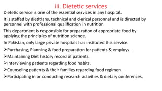 iii. Dietetic services
Dietetic service is one of the essential services in any hospital.
It is staffed by dietitians, technical and clerical personnel and is directed by
personnel with professional qualification in nutrition
This department is responsible for preparation of appropriate food by
applying the principles of nutrition science.
In Pakistan, only large private hospitals has instituted this service.
Purchasing, Planning & food preparation for patients & employs.
Maintaining Diet history record of patients.
Interviewing patients regarding food habits.
Counseling patients & their families regarding food regimen.
Participating in or conducting research activities & dietary conferences.
 
