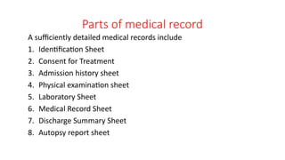 Parts of medical record
A sufficiently detailed medical records include
1. Identification Sheet
2. Consent for Treatment
3. Admission history sheet
4. Physical examination sheet
5. Laboratory Sheet
6. Medical Record Sheet
7. Discharge Summary Sheet
8. Autopsy report sheet
 