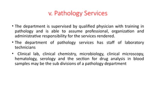 v. Pathology Services
• The department is supervised by qualified physician with training in
pathology and is able to assume professional, organization and
administrative responsibility for the services rendered.
• The department of pathology services has staff of laboratory
technicians
• Clinical lab, clinical chemistry, microbiology, clinical microscopy,
hematology, serology and the section for drug analysis in blood
samples may be the sub divisions of a pathology department
 