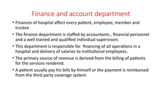 Finance and account department
• Finances of hospital affect every patient, employee, member and
trustee
• The finance department is staffed by accountants , financial personnel
and a well trained and qualified individual supervisors
• This department is responsible for financing of all operations in a
hospital and delivery of salaries to institutional employees.
• The primary source of revenue is derived from the billing of patients
for the services rendered.
• A patient usually pay his bills by himself or the payment is reimbursed
from the third party coverage system
 