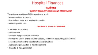 Hospital Finances
Auditing
PATIENT ACCOUNTS AND BILLING DEPARTMENT
The primary functions of this department are to
•Manage patient accounts
•Hospital accounts, and receivables, and to
•Monitor patient bills.
THE PUBLIC ACCOUNTING FIRM
•Chartered Accountant
•Annual Audit
•Monitors hospitals internal control
•Verifies the values of the hospital’s assets, and traces accounting transactions
•Second opinion on the hospital’s financial situation
•Auditors helps hospitals in Reimbursement
• Hospital & Its organization
 
