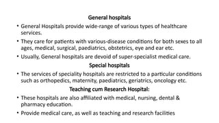 General hospitals
• General Hospitals provide wide-range of various types of healthcare
services.
• They care for patients with various-disease conditions for both sexes to all
ages, medical, surgical, paediatrics, obstetrics, eye and ear etc.
• Usually, General hospitals are devoid of super-specialist medical care.
Special hospitals
• The services of speciality hospitals are restricted to a particular conditions
such as orthopedics, maternity, paediatrics, geriatrics, oncology etc.
Teaching cum Research Hospital:
• These hospitals are also affiliated with medical, nursing, dental &
pharmacy education.
• Provide medical care, as well as teaching and research facilities
 
