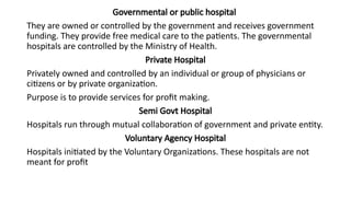 Governmental or public hospital
They are owned or controlled by the government and receives government
funding. They provide free medical care to the patients. The governmental
hospitals are controlled by the Ministry of Health.
Private Hospital
Privately owned and controlled by an individual or group of physicians or
citizens or by private organization.
Purpose is to provide services for profit making.
Semi Govt Hospital
Hospitals run through mutual collaboration of government and private entity.
Voluntary Agency Hospital
Hospitals initiated by the Voluntary Organizations. These hospitals are not
meant for profit
 