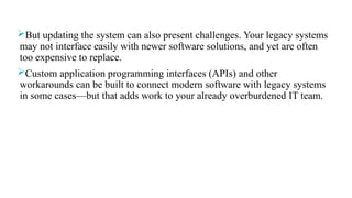 But updating the system can also present challenges. Your legacy systems
may not interface easily with newer software solutions, and yet are often
too expensive to replace.
Custom application programming interfaces (APIs) and other
workarounds can be built to connect modern software with legacy systems
in some cases—but that adds work to your already overburdened IT team.
 