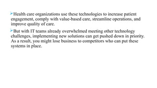 Health care organizations use these technologies to increase patient
engagement, comply with value-based care, streamline operations, and
improve quality of care.
But with IT teams already overwhelmed meeting other technology
challenges, implementing new solutions can get pushed down in priority.
As a result, you might lose business to competitors who can put these
systems in place.
 