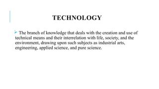 TECHNOLOGY
 The branch of knowledge that deals with the creation and use of
technical means and their interrelation with life, society, and the
environment, drawing upon such subjects as industrial arts,
engineering, applied science, and pure science.
 