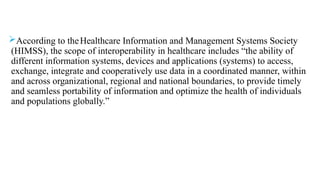 According to theHealthcare Information and Management Systems Society
(HIMSS), the scope of interoperability in healthcare includes “the ability of
different information systems, devices and applications (systems) to access,
exchange, integrate and cooperatively use data in a coordinated manner, within
and across organizational, regional and national boundaries, to provide timely
and seamless portability of information and optimize the health of individuals
and populations globally.”
 