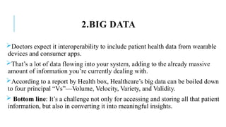 2.BIG DATA
Doctors expect it interoperability to include patient health data from wearable
devices and consumer apps.
That’s a lot of data flowing into your system, adding to the already massive
amount of information you’re currently dealing with.
According to a report by Health box, Healthcare’s big data can be boiled down
to four principal “Vs”—Volume, Velocity, Variety, and Validity.
 Bottom line: It’s a challenge not only for accessing and storing all that patient
information, but also in converting it into meaningful insights.
 