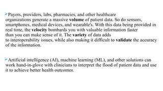 Payers, providers, labs, pharmacies, and other healthcare
organizations generate a massive volume of patient data. So do sensors,
smartphones, medical devices, and wearable's. With this data being provided in
real time, the velocity bombards you with valuable information faster
than you can make sense of it. The variety of data adds
to interoperability issues, while also making it difficult to validate the accuracy
of the information.
Artificial intelligence (AI), machine learning (ML), and other solutions can
work hand-in-glove with clinicians to interpret the flood of patient data and use
it to achieve better health outcomes.
 