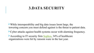 3.DATA SECURITY
While interoperability and big data issues loom large, the
towering concern you must defend against is the threat to patient data.
Cyber attacks against health systems occur with alarming frequency.
According to IT security firm Sophos, 34% of healthcare
organizations were hit by ransom ware in the last year.
 
