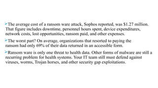 The average cost of a ransom ware attack, Sophos reported, was $1.27 million.
That figure includes downtime, personnel hours spent, device expenditures,
network costs, lost opportunities, ransom paid, and other expenses.
The worst part? On average, organizations that resorted to paying the
ransom had only 69% of their data returned in an accessible form.
Ransom ware is only one threat to health data. Other forms of malware are still a
recurring problem for health systems. Your IT team still must defend against
viruses, worms, Trojan horses, and other security gap exploitations.
 