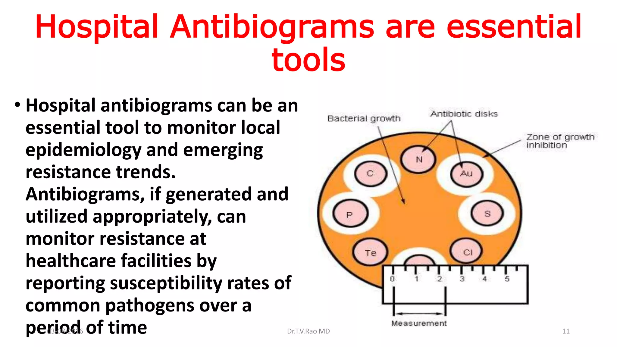 Hospital Antibiograms are essential
tools
• Hospital antibiograms can be an
essential tool to monitor local
epidemiology and emerging
resistance trends.
Antibiograms, if generated and
utilized appropriately, can
monitor resistance at
healthcare facilities by
reporting susceptibility rates of
common pathogens over a
period of time03-08-2016 Dr.T.V.Rao MD 11
 