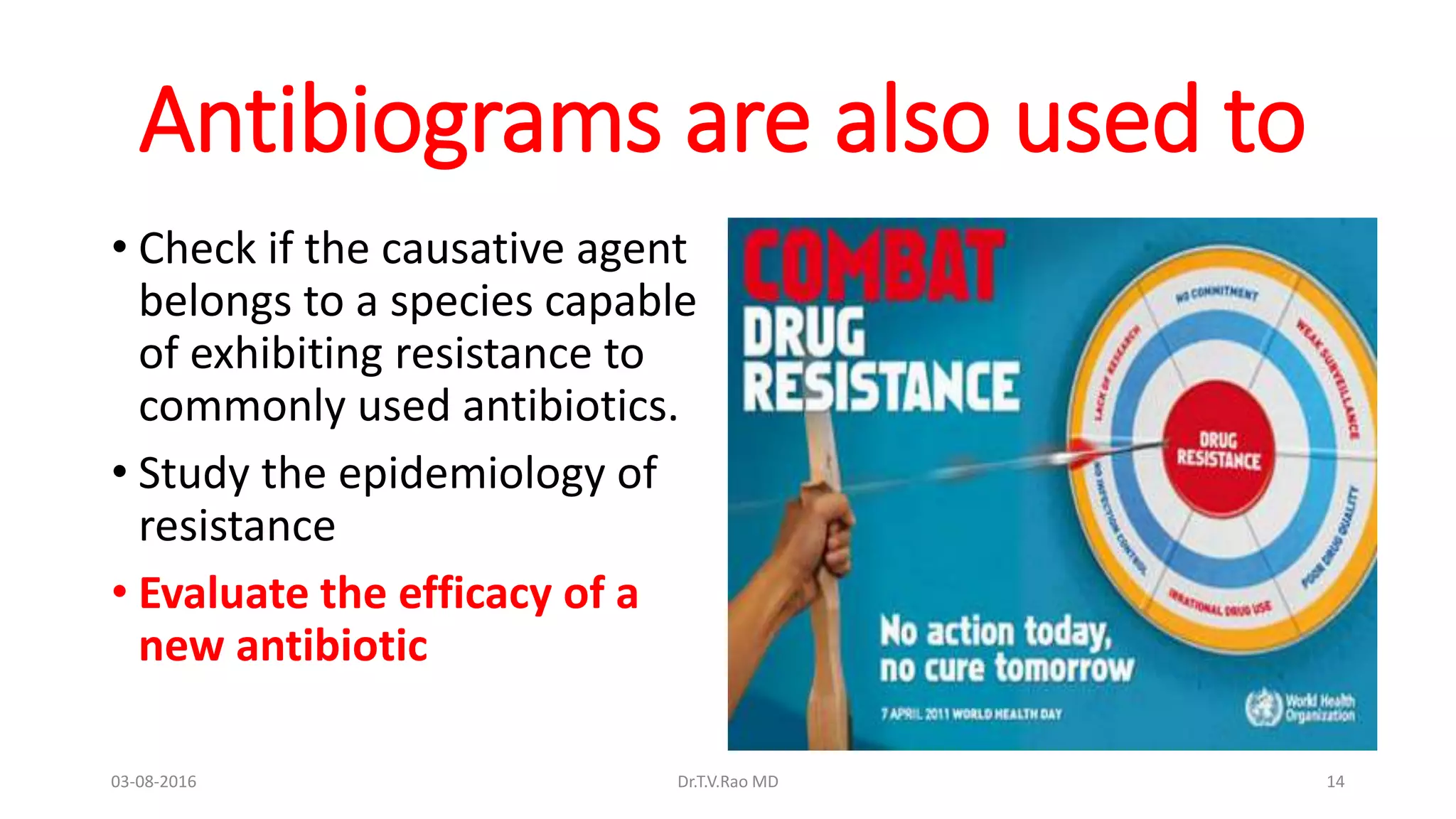 Antibiograms are also used to
• Check if the causative agent
belongs to a species capable
of exhibiting resistance to
commonly used antibiotics.
• Study the epidemiology of
resistance
• Evaluate the efficacy of a
new antibiotic
03-08-2016 Dr.T.V.Rao MD 14
 