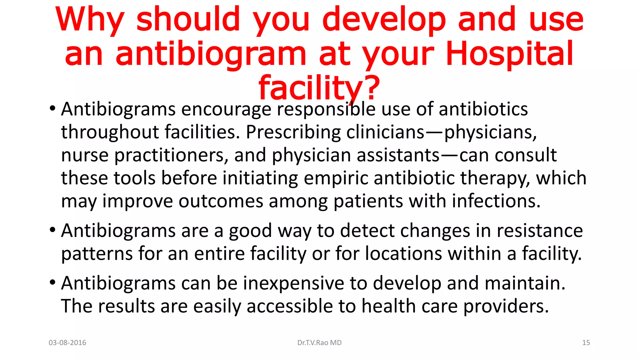 Why should you develop and use
an antibiogram at your Hospital
facility?
• Antibiograms encourage responsible use of antibiotics
throughout facilities. Prescribing clinicians—physicians,
nurse practitioners, and physician assistants—can consult
these tools before initiating empiric antibiotic therapy, which
may improve outcomes among patients with infections.
• Antibiograms are a good way to detect changes in resistance
patterns for an entire facility or for locations within a facility.
• Antibiograms can be inexpensive to develop and maintain.
The results are easily accessible to health care providers.
03-08-2016 Dr.T.V.Rao MD 15
 