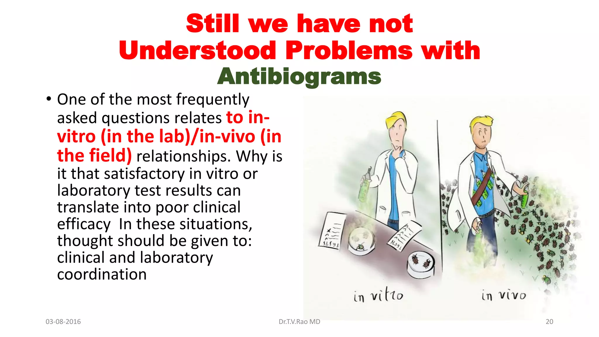 Still we have not
Understood Problems with
Antibiograms
• One of the most frequently
asked questions relates to in-
vitro (in the lab)/in-vivo (in
the field) relationships. Why is
it that satisfactory in vitro or
laboratory test results can
translate into poor clinical
efficacy In these situations,
thought should be given to:
clinical and laboratory
coordination
03-08-2016 Dr.T.V.Rao MD 20
 