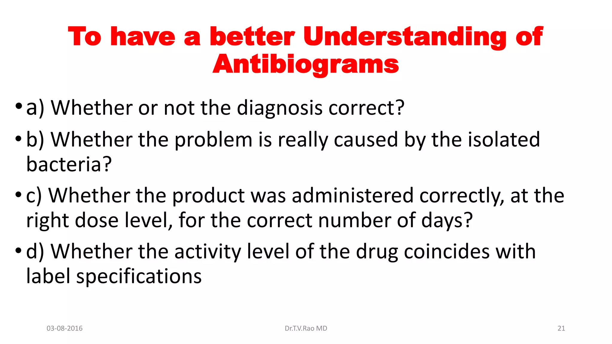 To have a better Understanding of
Antibiograms
•a) Whether or not the diagnosis correct?
•b) Whether the problem is really caused by the isolated
bacteria?
•c) Whether the product was administered correctly, at the
right dose level, for the correct number of days?
•d) Whether the activity level of the drug coincides with
label specifications
03-08-2016 Dr.T.V.Rao MD 21
 