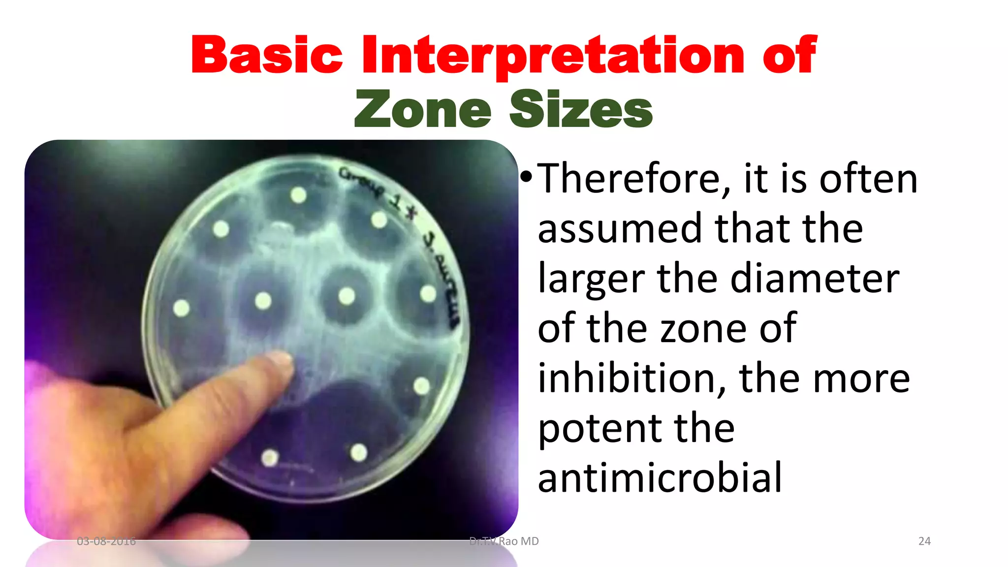 Basic Interpretation of
Zone Sizes
•Therefore, it is often
assumed that the
larger the diameter
of the zone of
inhibition, the more
potent the
antimicrobial
03-08-2016 Dr.T.V.Rao MD 24
 