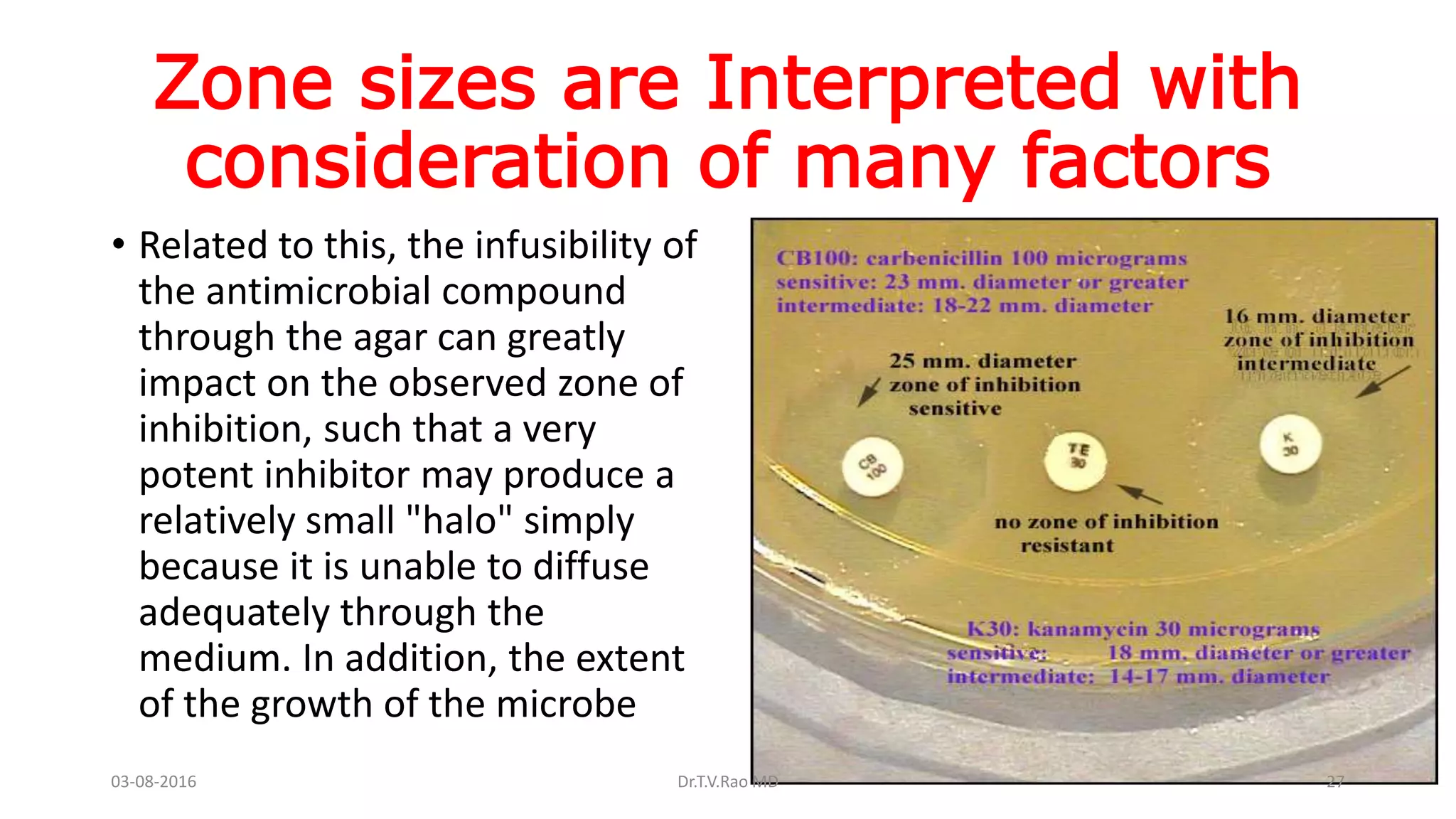 Zone sizes are Interpreted with
consideration of many factors
• Related to this, the infusibility of
the antimicrobial compound
through the agar can greatly
impact on the observed zone of
inhibition, such that a very
potent inhibitor may produce a
relatively small "halo" simply
because it is unable to diffuse
adequately through the
medium. In addition, the extent
of the growth of the microbe
03-08-2016 Dr.T.V.Rao MD 27
 