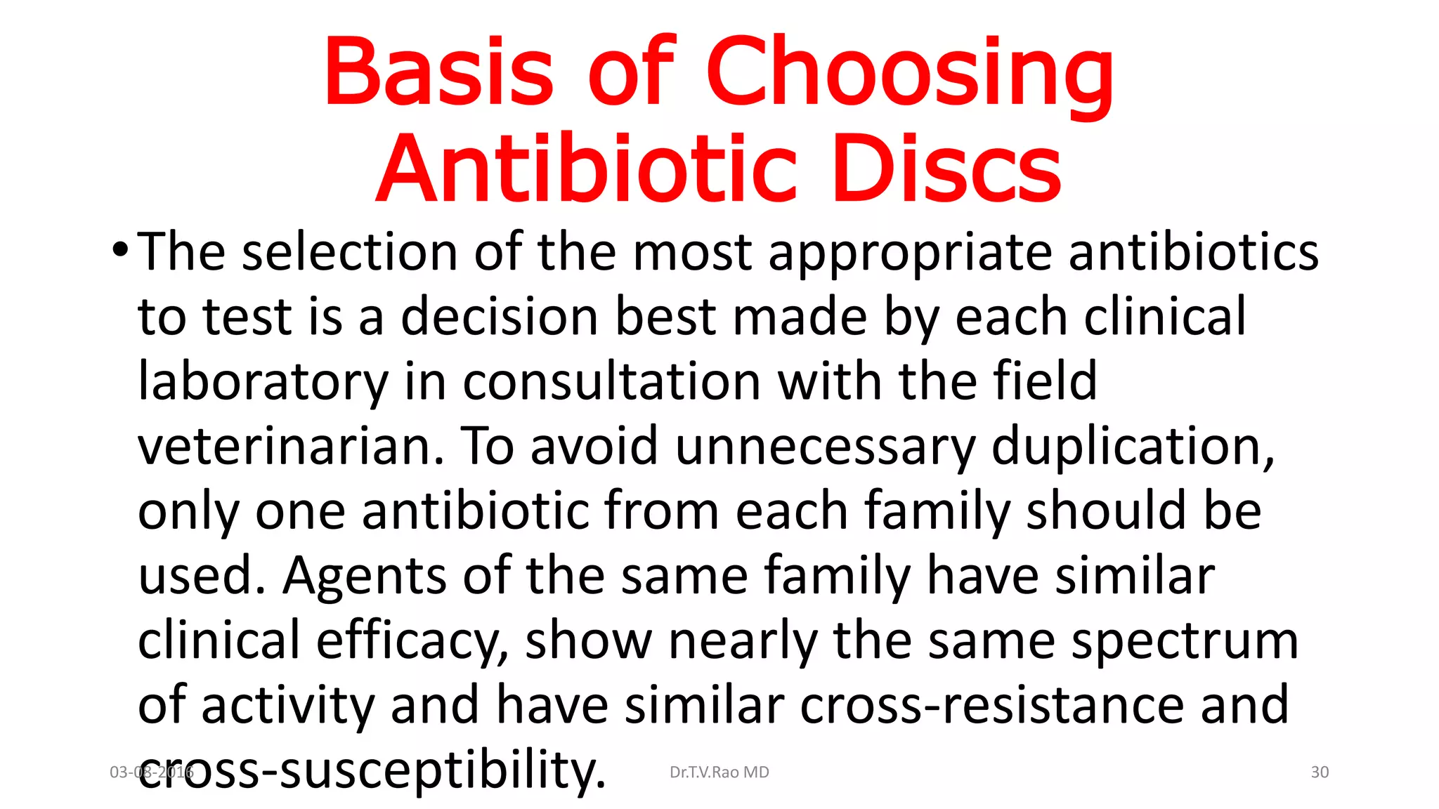 Basis of Choosing
Antibiotic Discs
•The selection of the most appropriate antibiotics
to test is a decision best made by each clinical
laboratory in consultation with the field
veterinarian. To avoid unnecessary duplication,
only one antibiotic from each family should be
used. Agents of the same family have similar
clinical efficacy, show nearly the same spectrum
of activity and have similar cross-resistance and
cross-susceptibility.03-08-2016 Dr.T.V.Rao MD 30
 