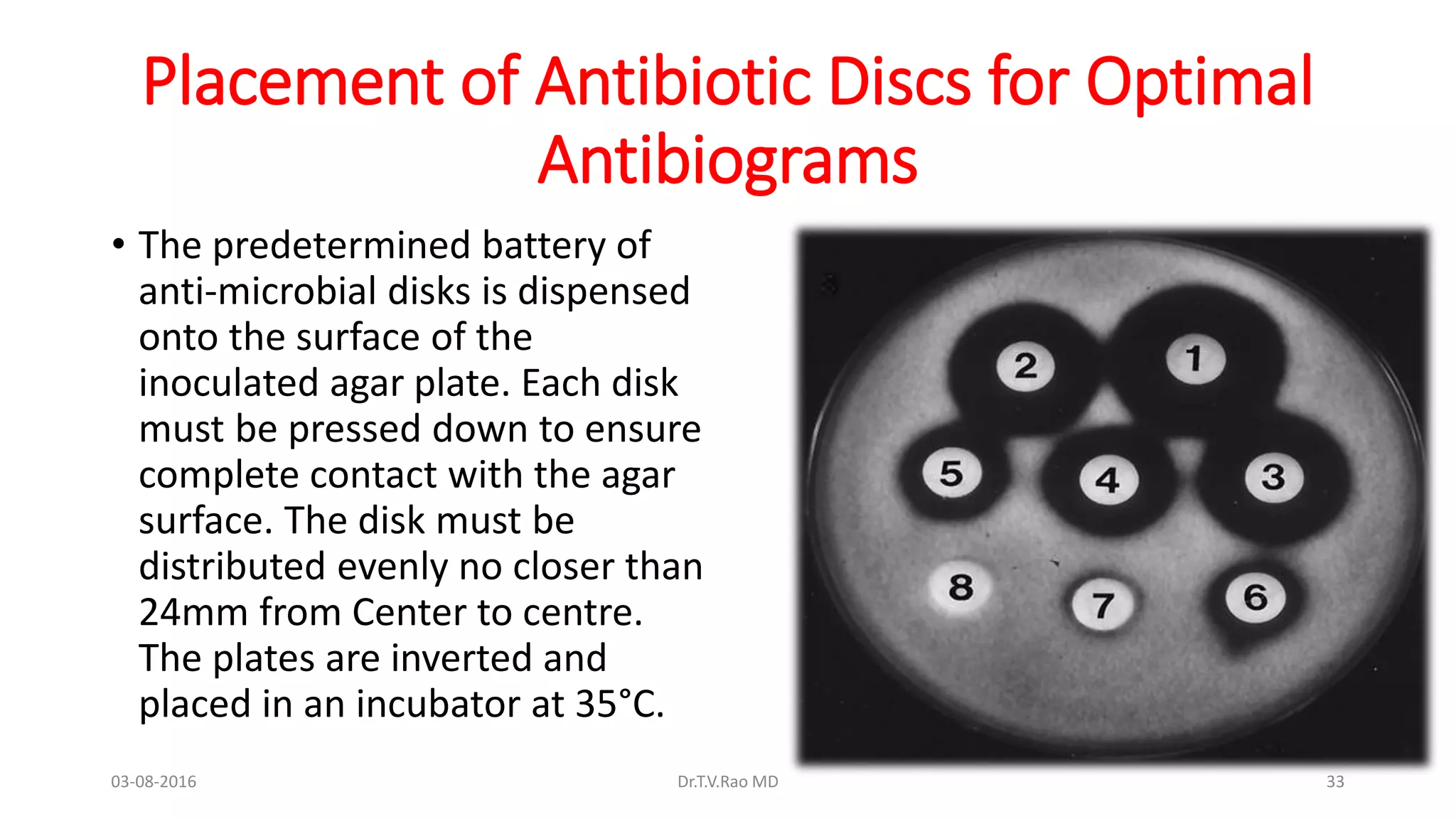 Placement of Antibiotic Discs for Optimal
Antibiograms
• The predetermined battery of
anti-microbial disks is dispensed
onto the surface of the
inoculated agar plate. Each disk
must be pressed down to ensure
complete contact with the agar
surface. The disk must be
distributed evenly no closer than
24mm from Center to centre.
The plates are inverted and
placed in an incubator at 35°C.
03-08-2016 Dr.T.V.Rao MD 33
 