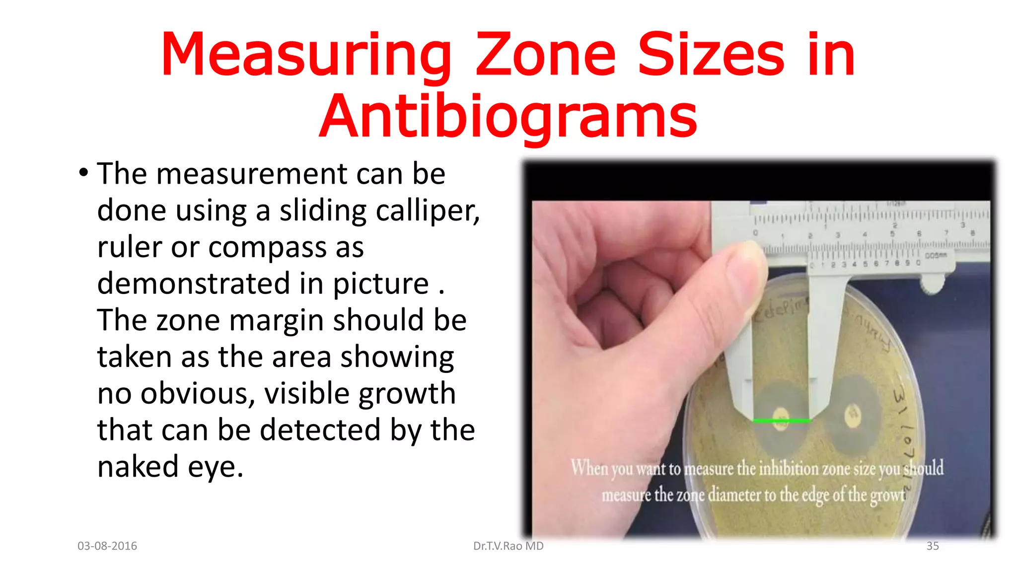 Measuring Zone Sizes in
Antibiograms
• The measurement can be
done using a sliding calliper,
ruler or compass as
demonstrated in picture .
The zone margin should be
taken as the area showing
no obvious, visible growth
that can be detected by the
naked eye.
03-08-2016 Dr.T.V.Rao MD 35
 