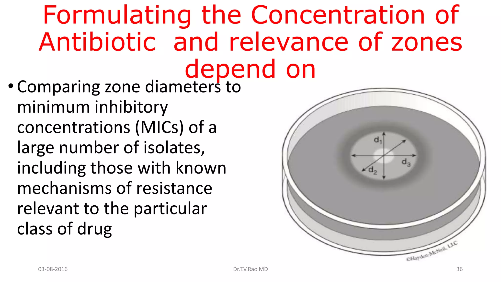 Formulating the Concentration of
Antibiotic and relevance of zones
depend on
•Comparing zone diameters to
minimum inhibitory
concentrations (MICs) of a
large number of isolates,
including those with known
mechanisms of resistance
relevant to the particular
class of drug
03-08-2016 Dr.T.V.Rao MD 36
 