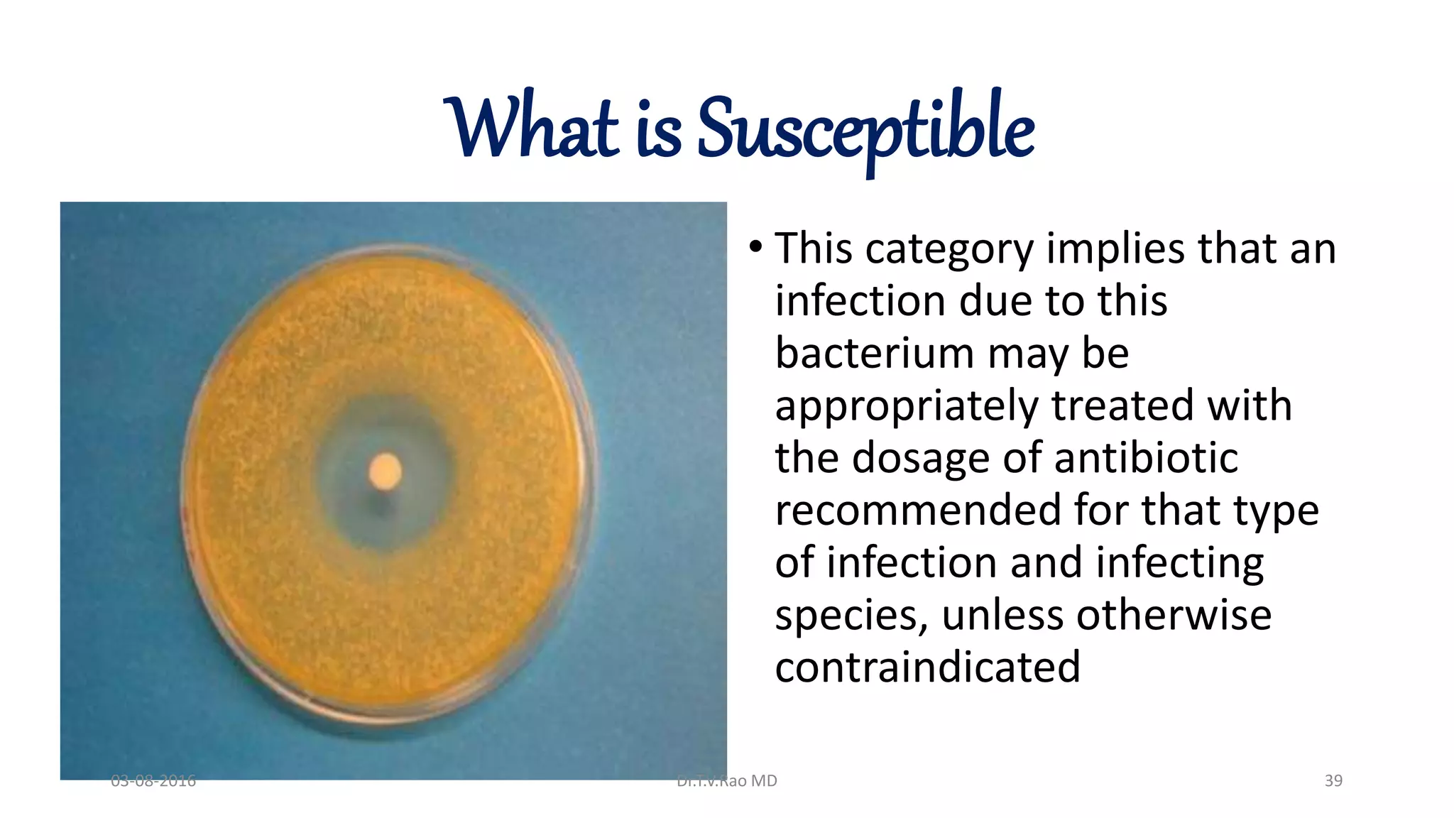 What is Susceptible
• This category implies that an
infection due to this
bacterium may be
appropriately treated with
the dosage of antibiotic
recommended for that type
of infection and infecting
species, unless otherwise
contraindicated
03-08-2016 Dr.T.V.Rao MD 39
 