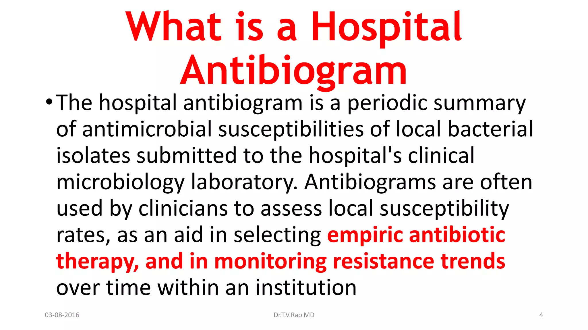 What is a Hospital
Antibiogram
•The hospital antibiogram is a periodic summary
of antimicrobial susceptibilities of local bacterial
isolates submitted to the hospital's clinical
microbiology laboratory. Antibiograms are often
used by clinicians to assess local susceptibility
rates, as an aid in selecting empiric antibiotic
therapy, and in monitoring resistance trends
over time within an institution
03-08-2016 Dr.T.V.Rao MD 4
 