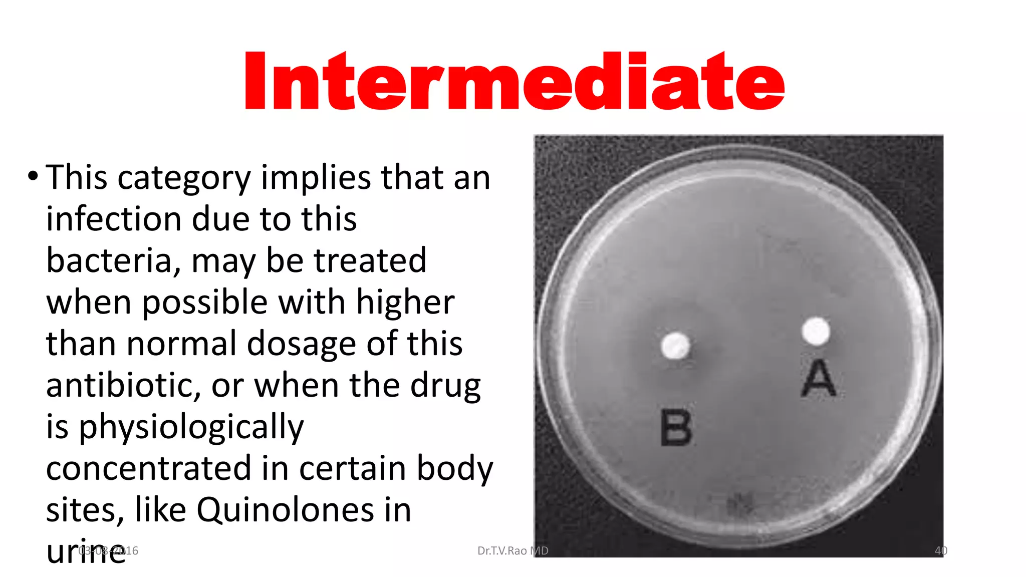 Intermediate
• This category implies that an
infection due to this
bacteria, may be treated
when possible with higher
than normal dosage of this
antibiotic, or when the drug
is physiologically
concentrated in certain body
sites, like Quinolones in
urine03-08-2016 Dr.T.V.Rao MD 40
 