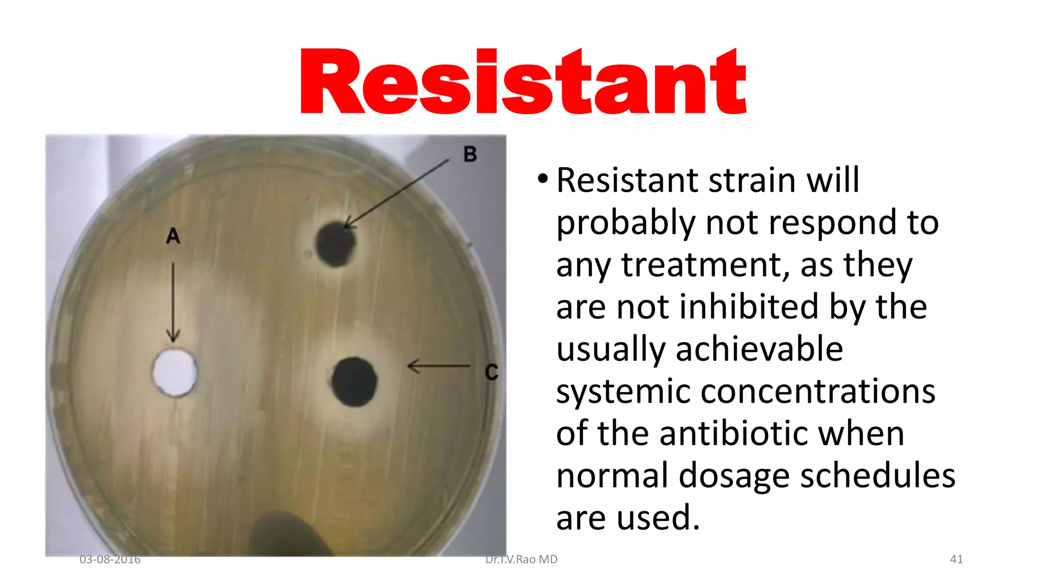 Resistant
•Resistant strain will
probably not respond to
any treatment, as they
are not inhibited by the
usually achievable
systemic concentrations
of the antibiotic when
normal dosage schedules
are used.
03-08-2016 Dr.T.V.Rao MD 41
 