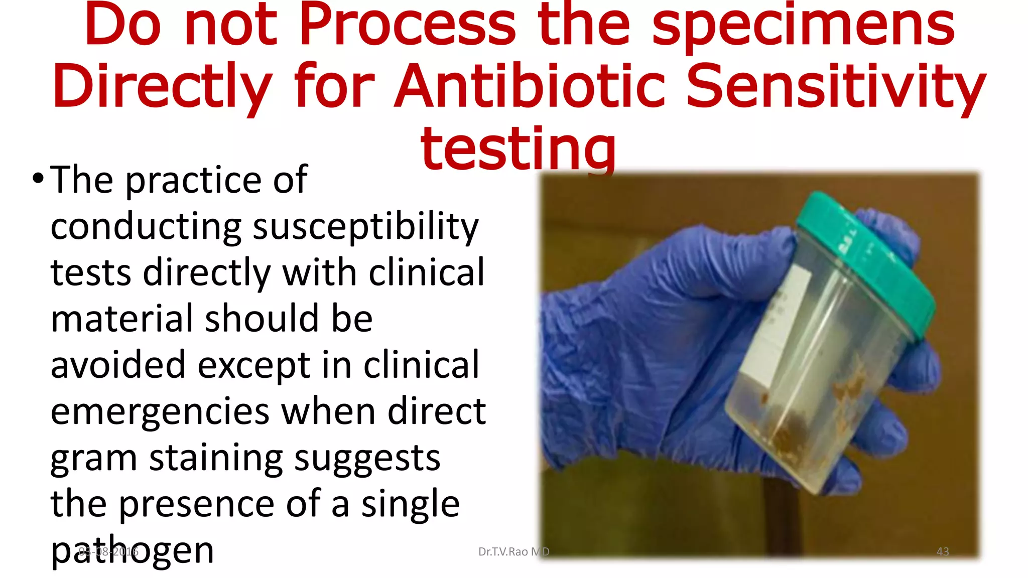Do not Process the specimens
Directly for Antibiotic Sensitivity
testing•The practice of
conducting susceptibility
tests directly with clinical
material should be
avoided except in clinical
emergencies when direct
gram staining suggests
the presence of a single
pathogen03-08-2016 Dr.T.V.Rao MD 43
 