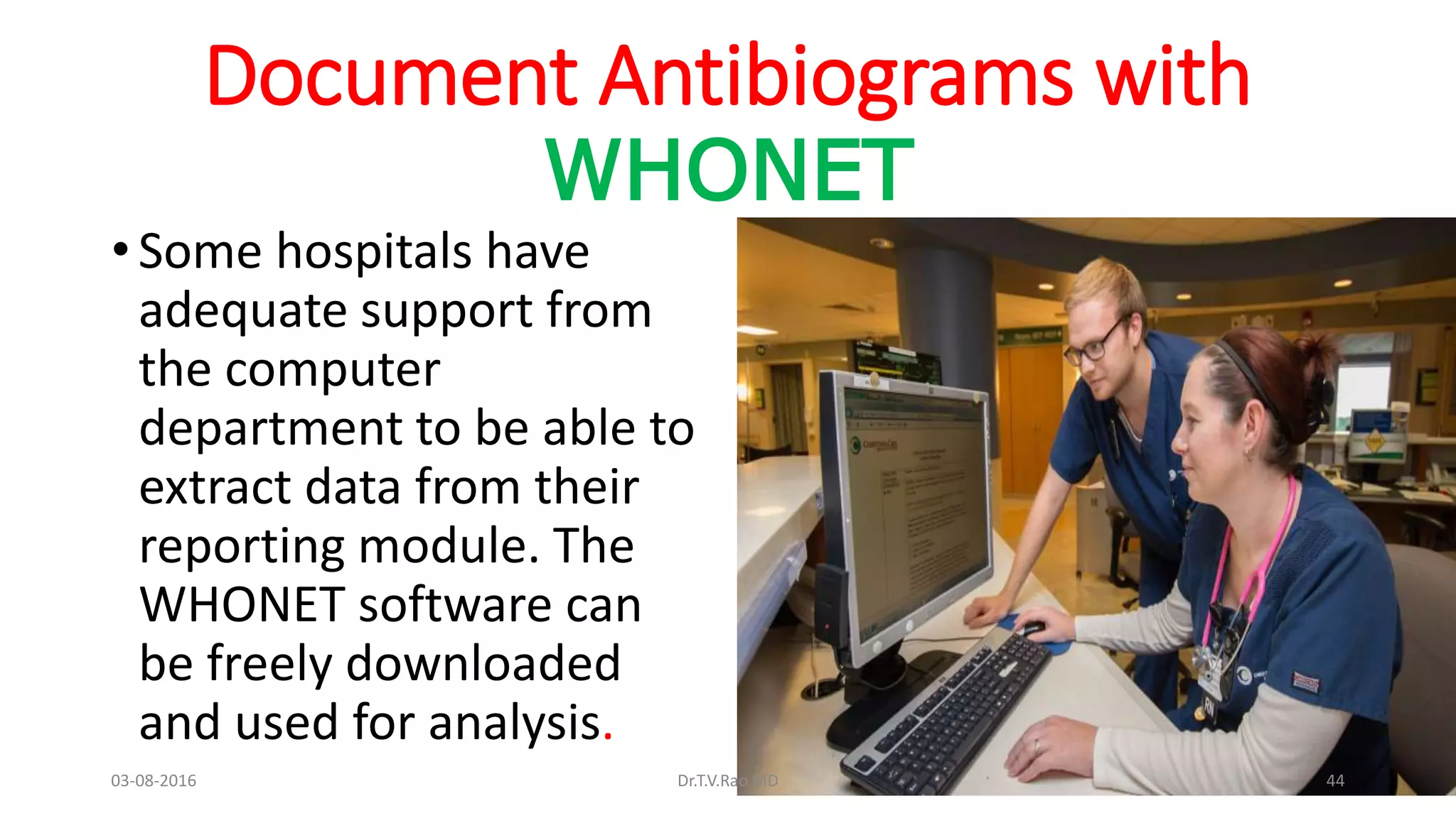 Document Antibiograms with
WHONET
• Some hospitals have
adequate support from
the computer
department to be able to
extract data from their
reporting module. The
WHONET software can
be freely downloaded
and used for analysis.
03-08-2016 Dr.T.V.Rao MD 44
 