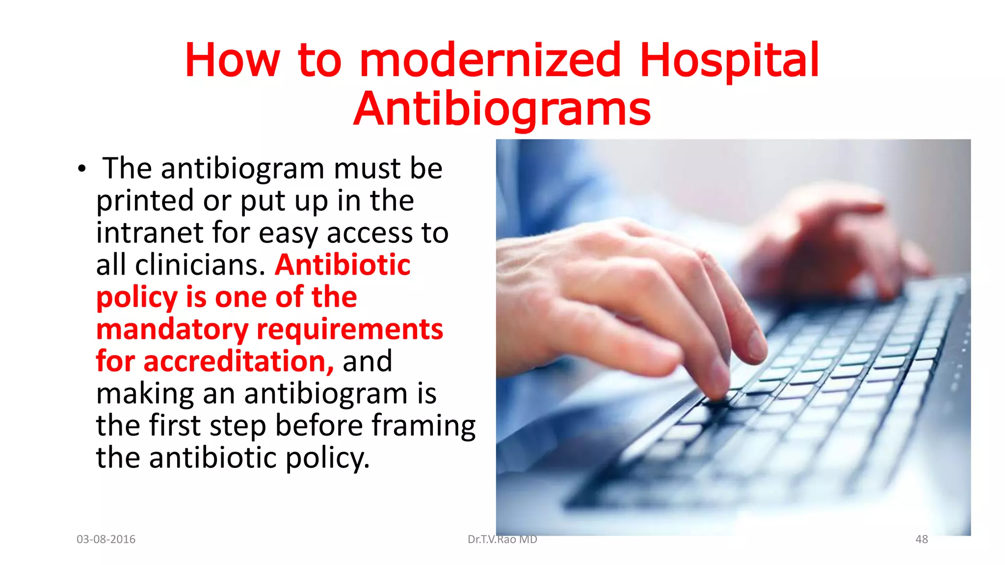 How to modernized Hospital
Antibiograms
• The antibiogram must be
printed or put up in the
intranet for easy access to
all clinicians. Antibiotic
policy is one of the
mandatory requirements
for accreditation, and
making an antibiogram is
the first step before framing
the antibiotic policy.
03-08-2016 Dr.T.V.Rao MD 48
 