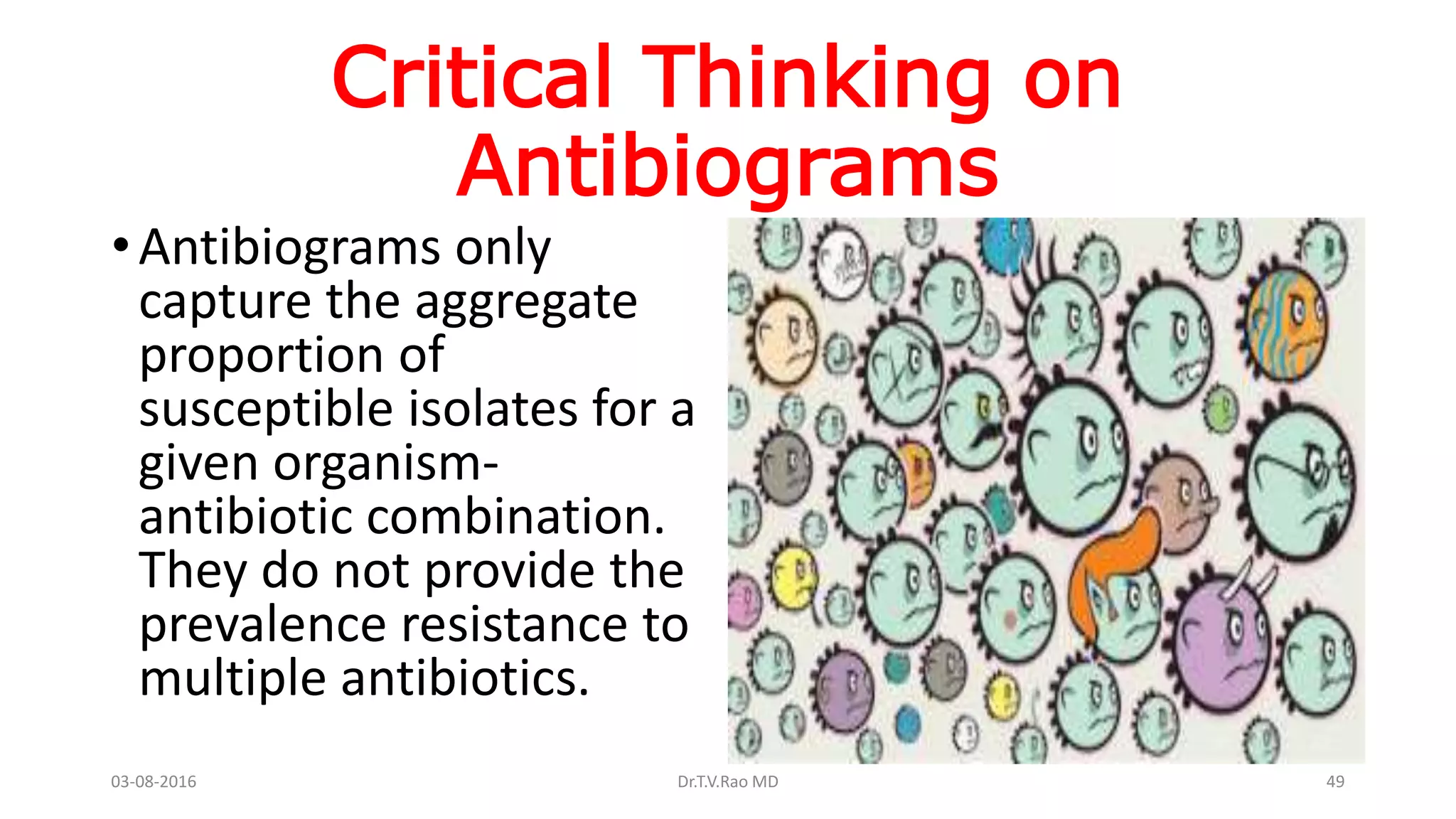Critical Thinking on
Antibiograms
•Antibiograms only
capture the aggregate
proportion of
susceptible isolates for a
given organism-
antibiotic combination.
They do not provide the
prevalence resistance to
multiple antibiotics.
03-08-2016 Dr.T.V.Rao MD 49
 
