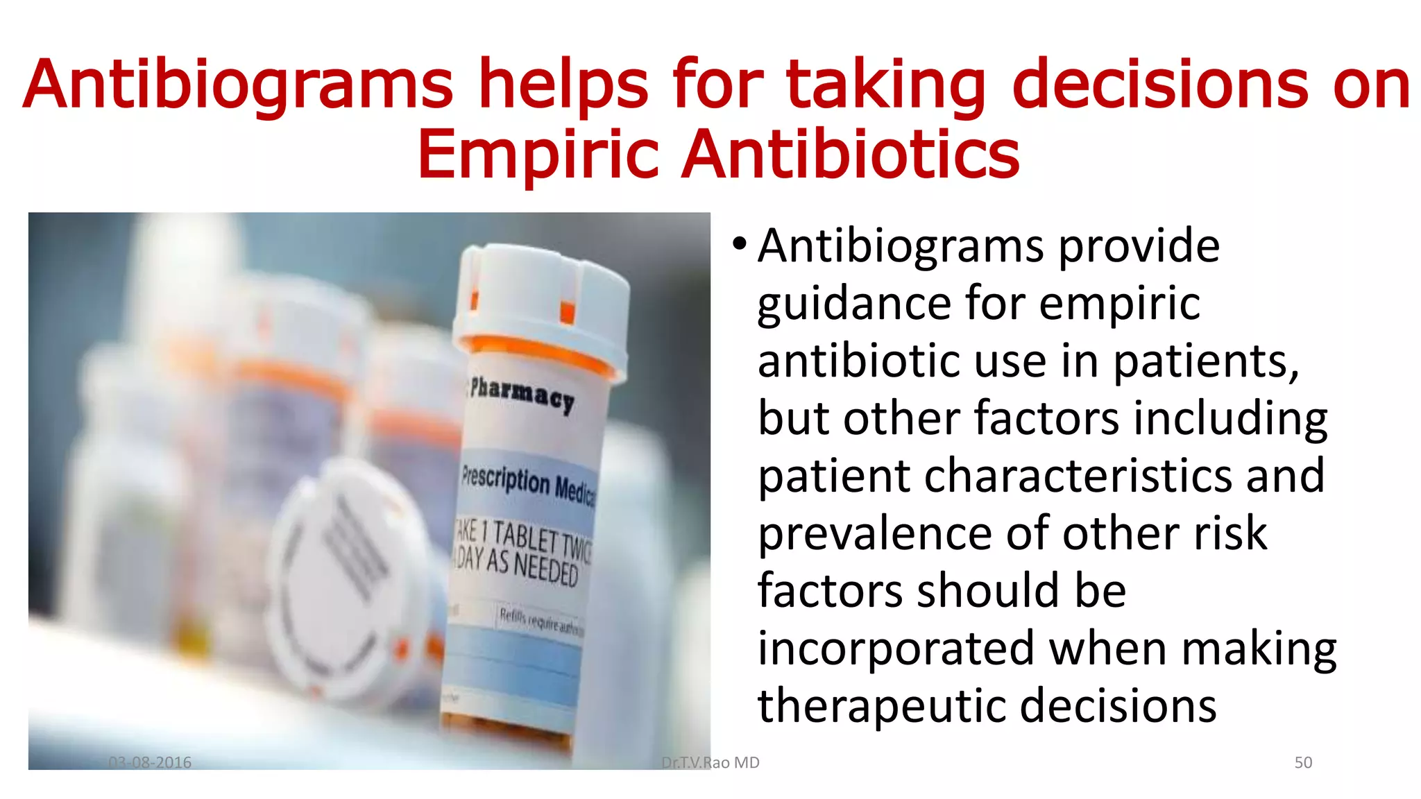 Antibiograms helps for taking decisions on
Empiric Antibiotics
•Antibiograms provide
guidance for empiric
antibiotic use in patients,
but other factors including
patient characteristics and
prevalence of other risk
factors should be
incorporated when making
therapeutic decisions
03-08-2016 Dr.T.V.Rao MD 50
 