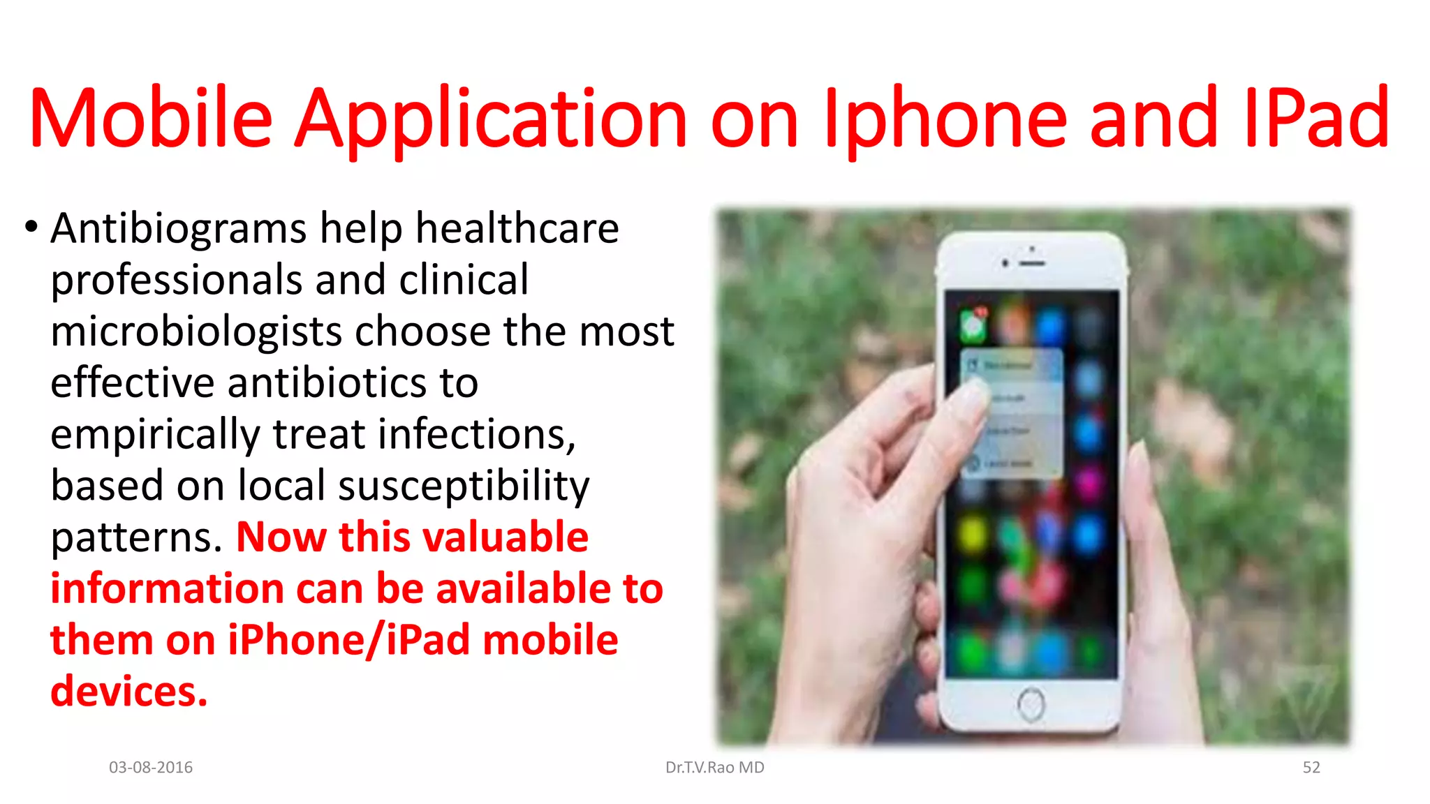 Mobile Application on Iphone and IPad
• Antibiograms help healthcare
professionals and clinical
microbiologists choose the most
effective antibiotics to
empirically treat infections,
based on local susceptibility
patterns. Now this valuable
information can be available to
them on iPhone/iPad mobile
devices.
03-08-2016 Dr.T.V.Rao MD 52
 