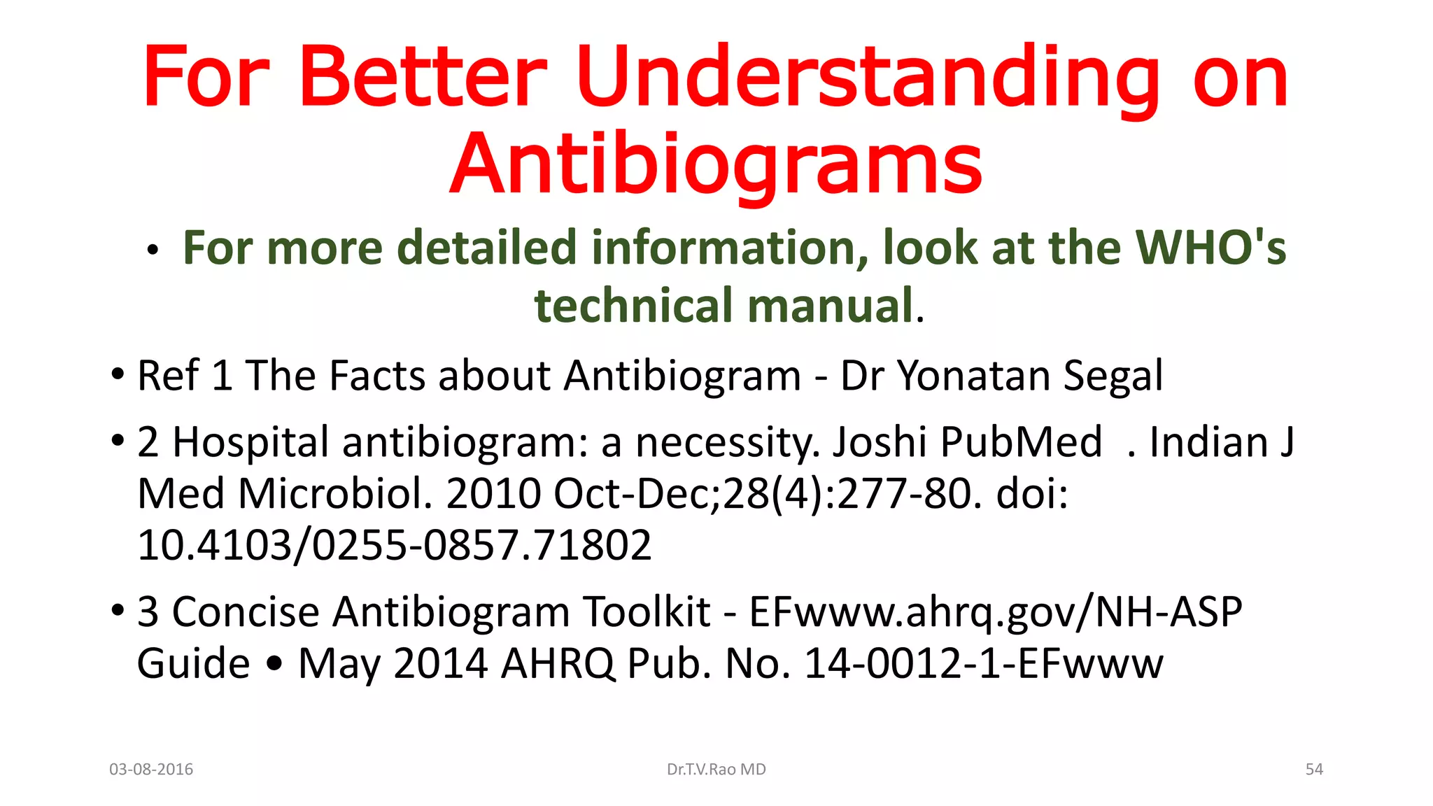 For Better Understanding on
Antibiograms
• For more detailed information, look at the WHO's
technical manual.
• Ref 1 The Facts about Antibiogram - Dr Yonatan Segal
• 2 Hospital antibiogram: a necessity. Joshi PubMed . Indian J
Med Microbiol. 2010 Oct-Dec;28(4):277-80. doi:
10.4103/0255-0857.71802
• 3 Concise Antibiogram Toolkit - EFwww.ahrq.gov/NH-ASP
Guide • May 2014 AHRQ Pub. No. 14-0012-1-EFwww
03-08-2016 Dr.T.V.Rao MD 54
 