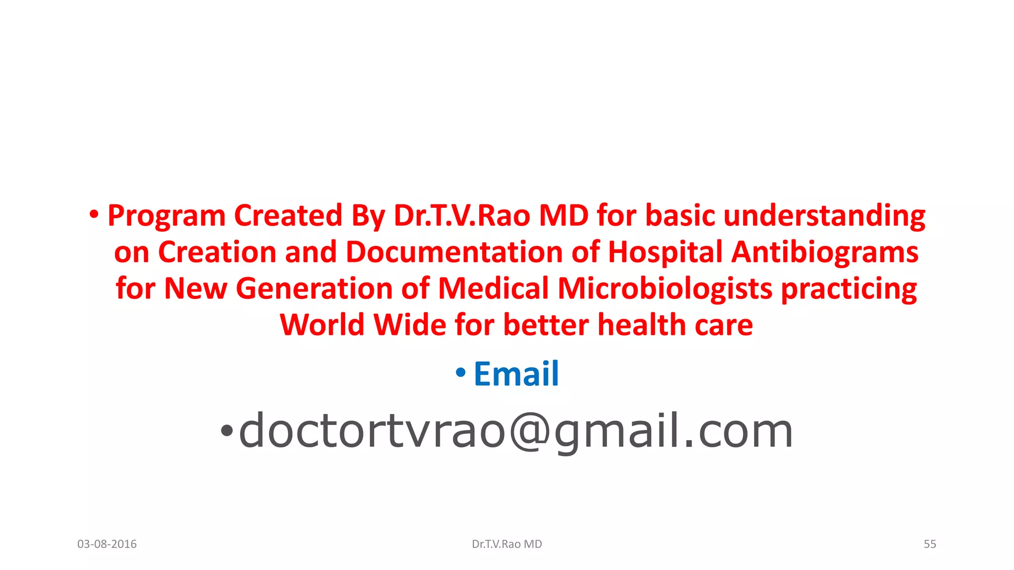 • Program Created By Dr.T.V.Rao MD for basic understanding
on Creation and Documentation of Hospital Antibiograms
for New Generation of Medical Microbiologists practicing
World Wide for better health care
•Email
•doctortvrao@gmail.com
03-08-2016 Dr.T.V.Rao MD 55
 