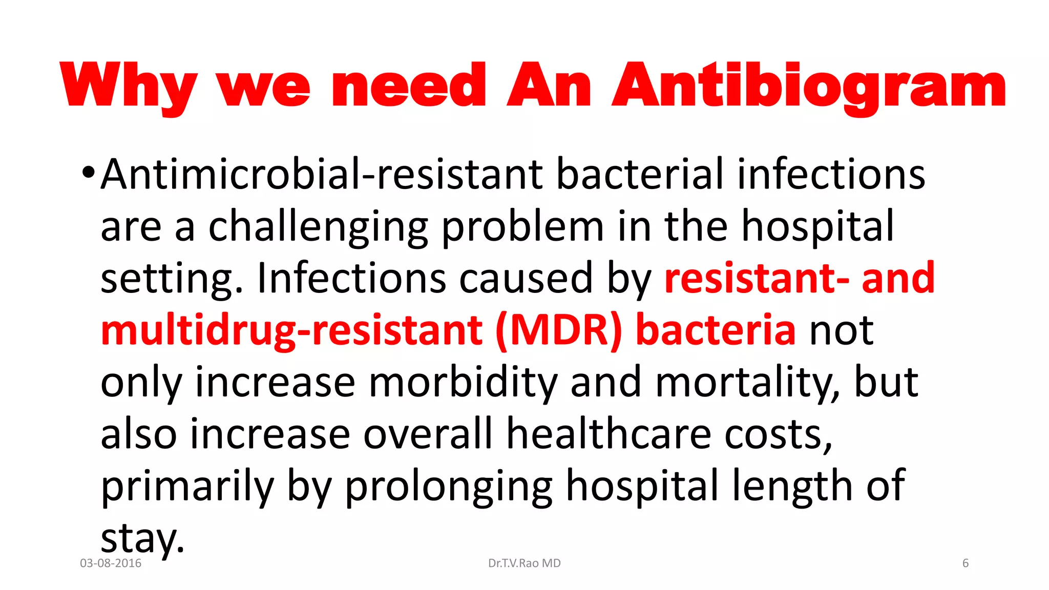 Why we need An Antibiogram
•Antimicrobial-resistant bacterial infections
are a challenging problem in the hospital
setting. Infections caused by resistant- and
multidrug-resistant (MDR) bacteria not
only increase morbidity and mortality, but
also increase overall healthcare costs,
primarily by prolonging hospital length of
stay.03-08-2016 Dr.T.V.Rao MD 6
 