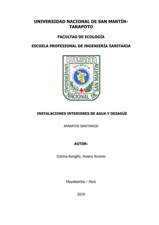 UNIVERSIDAD NACIONAL DE SAN MARTÍN-
TARAPOTO
FACULTAD DE ECOLOGÍA
ESCUELA PROFESIONAL DE INGENIERÍA SANITARIA
INSTALACIONES INTERIORES DE AGUA Y DESAGÚE
APARATOS SANITARIOS
AUTOR:
Cotrina Rengifo, Jhoans Arcenio
Moyobamba – Perú
2019
 