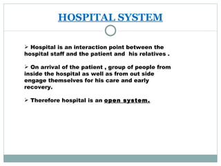 HOSPITAL SYSTEM Hospital is an interaction point between the hospital staff and the patient and  his relatives . On arrival of the patient , group of people from inside the hospital as well as from out side  engage themselves for his care and early recovery. Therefore hospital is an  open system. 