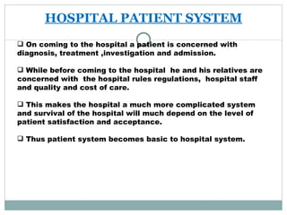 HOSPITAL PATIENT SYSTEM On coming to the hospital a patient is concerned with diagnosis, treatment ,investigation and admission. While before coming to the hospital  he and his relatives are concerned with  the hospital rules regulations,  hospital staff and quality and cost of care. This makes the hospital a much more complicated system and survival of the hospital will much depend on the level of patient satisfaction and acceptance. Thus patient system becomes basic to hospital system.  